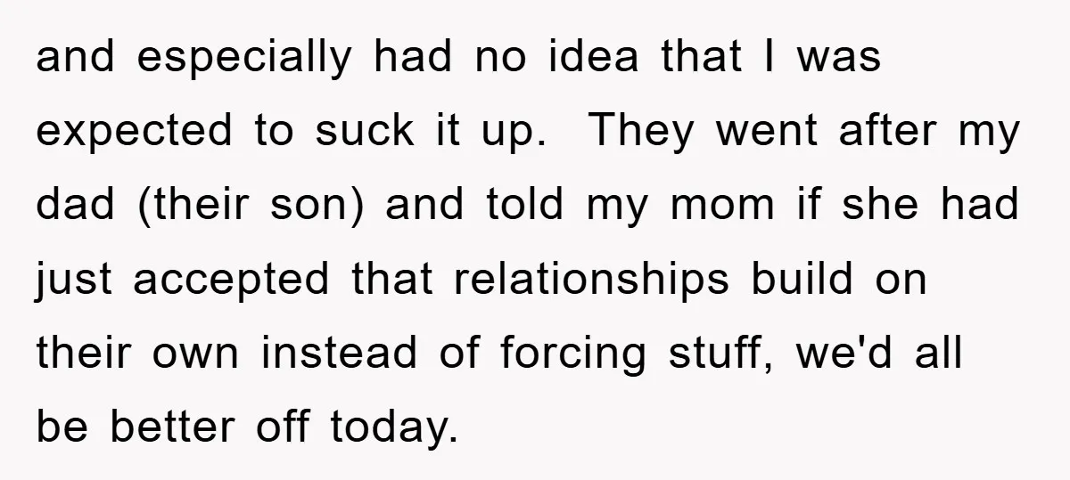and especially had no idea that I was expected to suck it up. They went after my dad (their son) and told my mom if she had just accepted that...