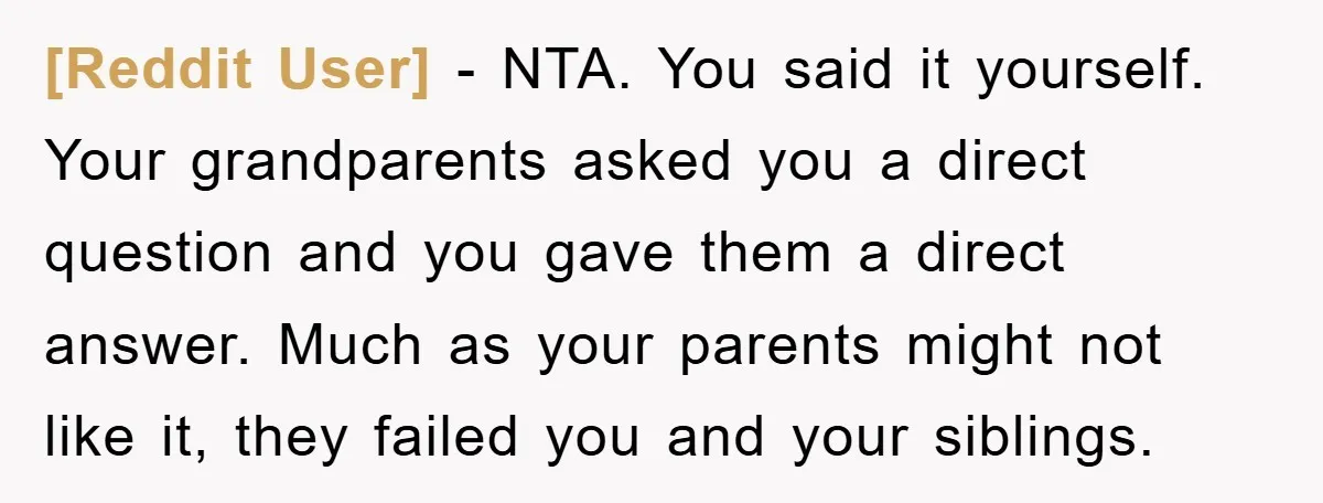 [Reddit User] − NTA. You said it yourself. Your grandparents asked you a direct question and you gave them a direct answer. Much as your parents might not like it,...