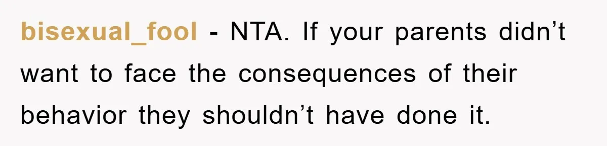bisexual_fool − NTA. If your parents didn’t want to face the consequences of their behavior they shouldn’t have done it.