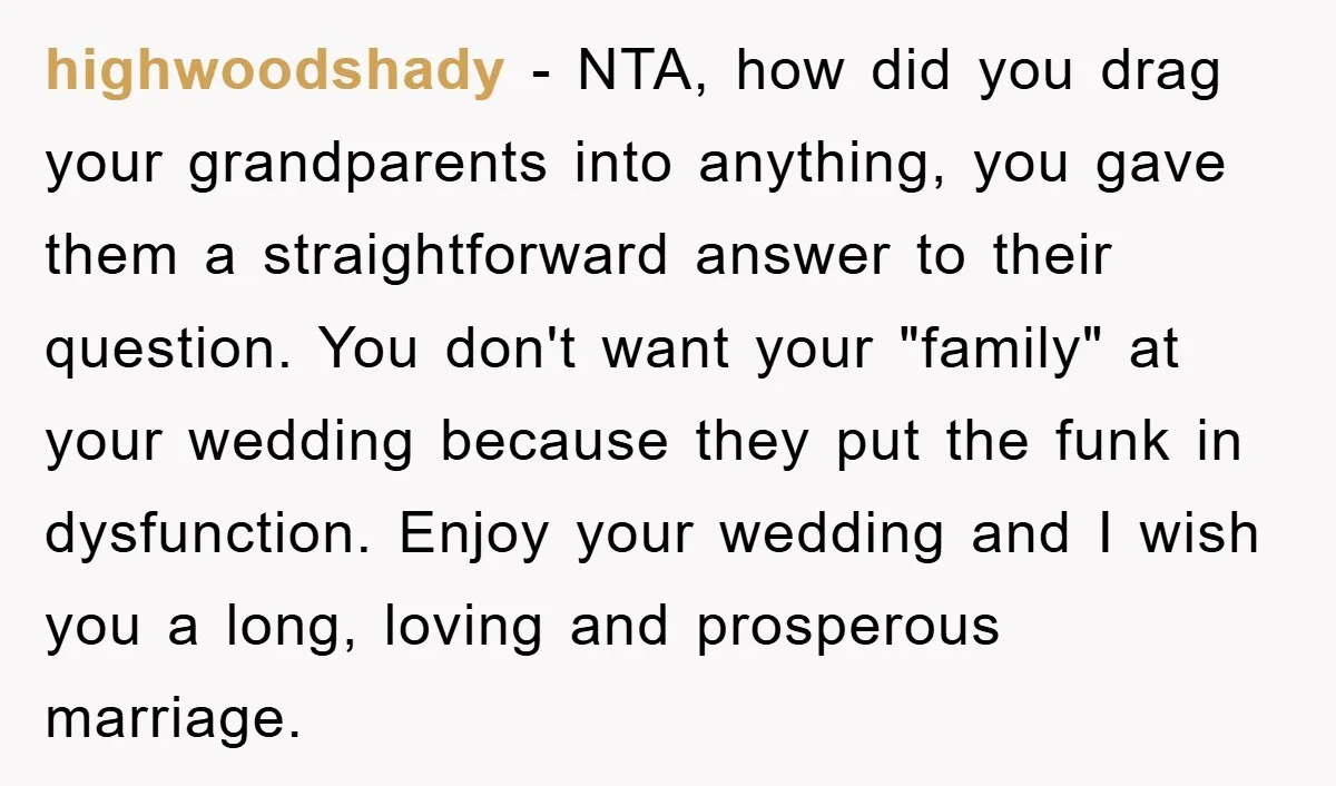 highwoodshady − NTA, how did you drag your grandparents into anything, you gave them a straightforward answer to their question. You don't want your "family" at your wedding because they...