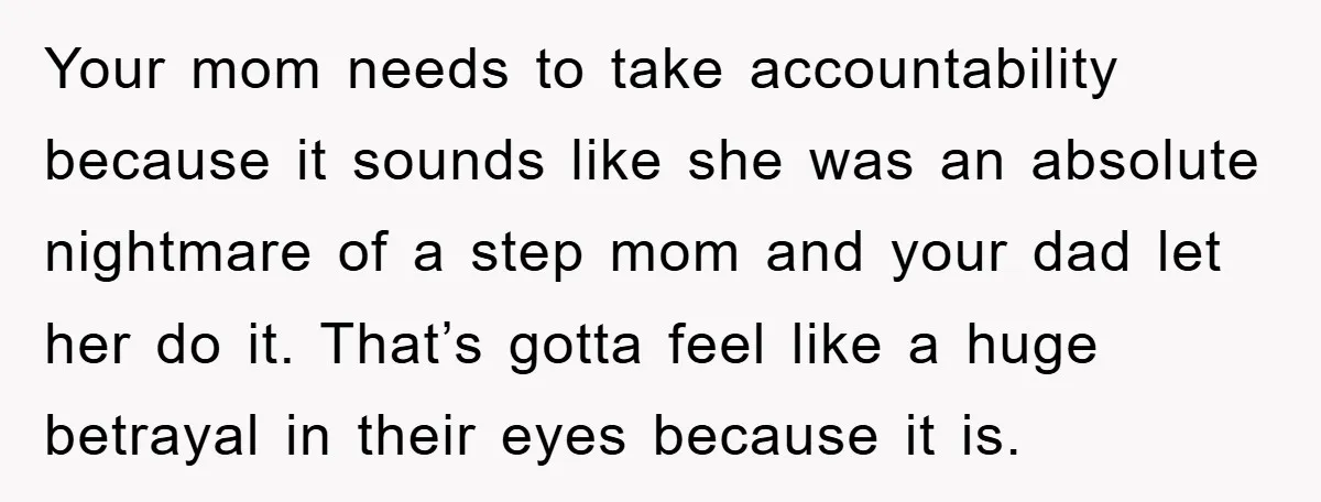Your mom needs to take accountability because it sounds like she was an absolute nightmare of a step mom and your dad let her do it. That’s gotta feel like...
