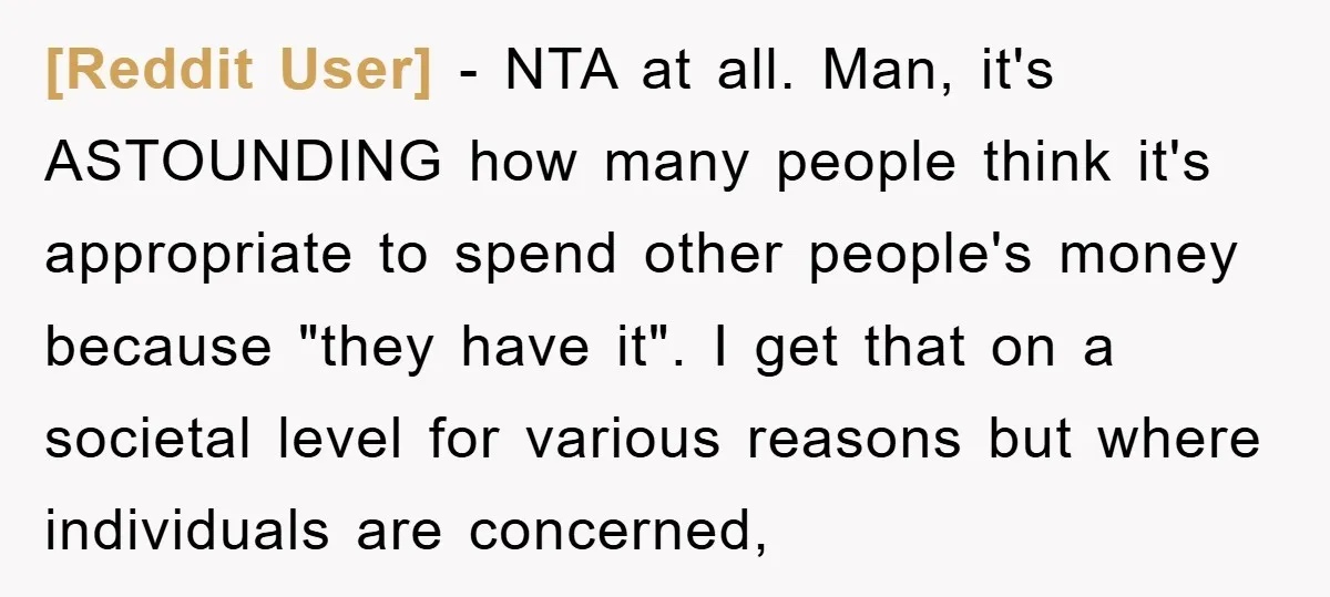 [Reddit User] − NTA at all. Man, it's ASTOUNDING how many people think it's appropriate to spend other people's money because "they have it". I get that on a societal...