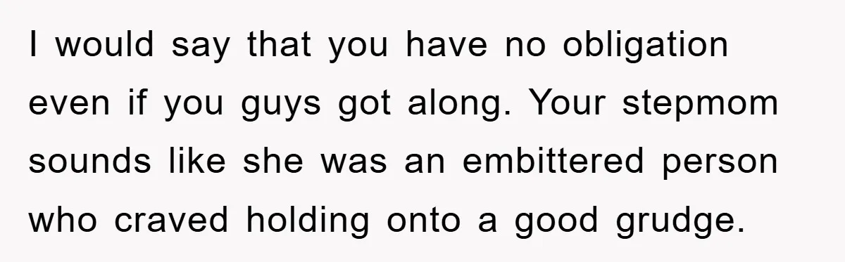 I would say that you have no obligation even if you guys got along. Your stepmom sounds like she was an embittered person who craved holding onto a good grudge.