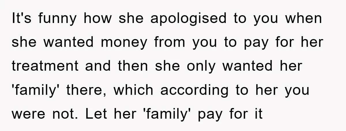 It's funny how she apologised to you when she wanted money from you to pay for her treatment and then she only wanted her 'family' there, which according to her...