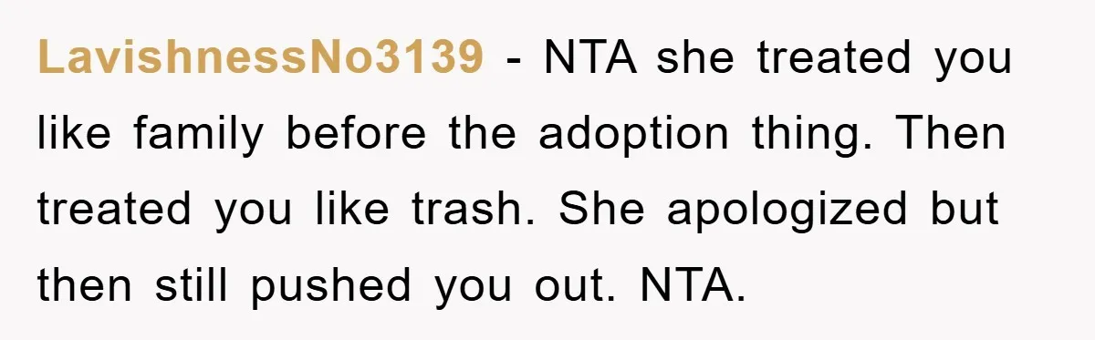 LavishnessNo3139 − NTA she treated you like family before the adoption thing. Then treated you like trash. She apologized but then still pushed you out. NTA.