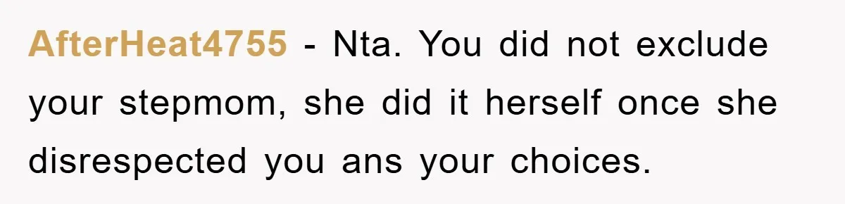 AfterHeat4755 − Nta. You did not exclude your stepmom, she did it herself once she disrespected you ans your choices.