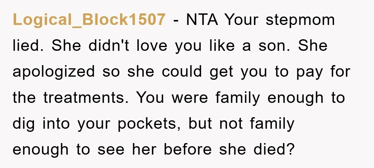 Logical_Block1507 − NTA Your stepmom lied. She didn't love you like a son. She apologized so she could get you to pay for the treatments. You were family enough to...