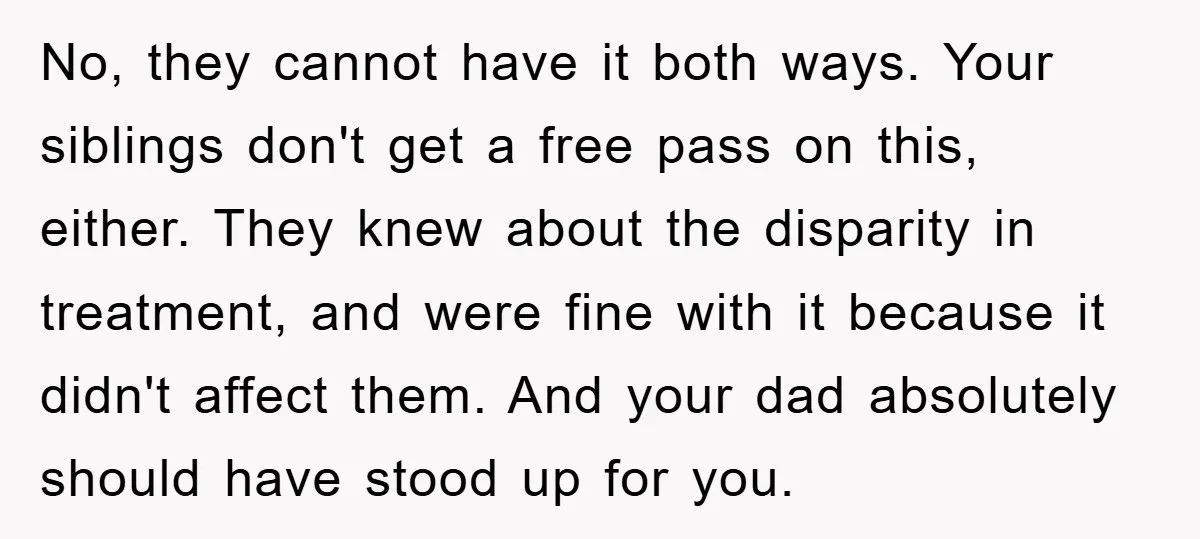 No, they cannot have it both ways. Your siblings don't get a free pass on this, either. They knew about the disparity in treatment, and were fine with it because...