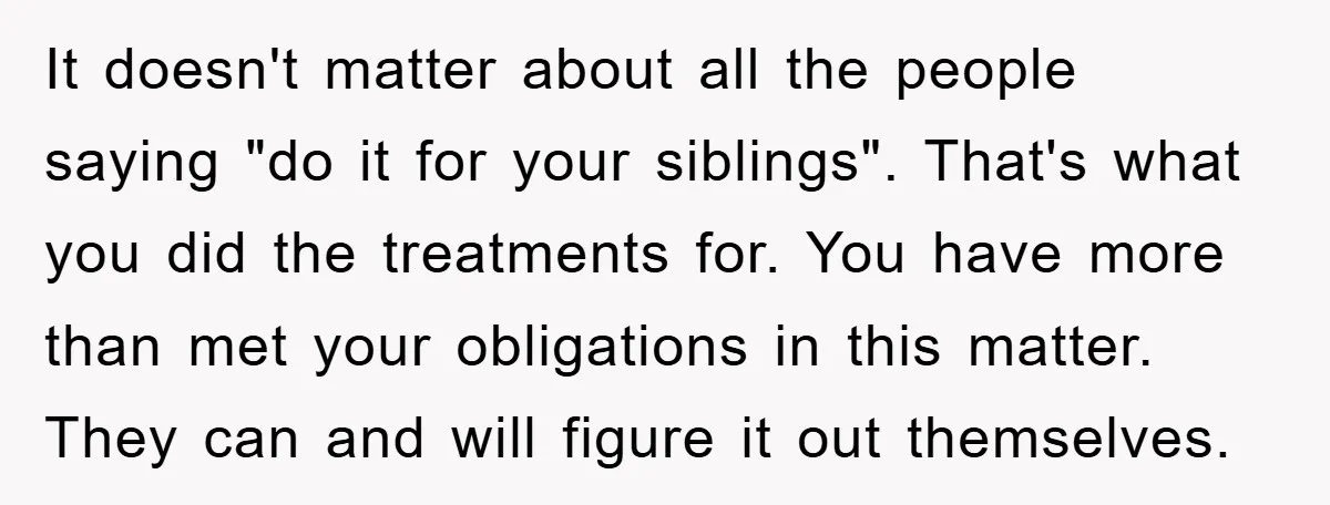 It doesn't matter about all the people saying "do it for your siblings". That's what you did the treatments for. You have more than met your obligations in this matter....