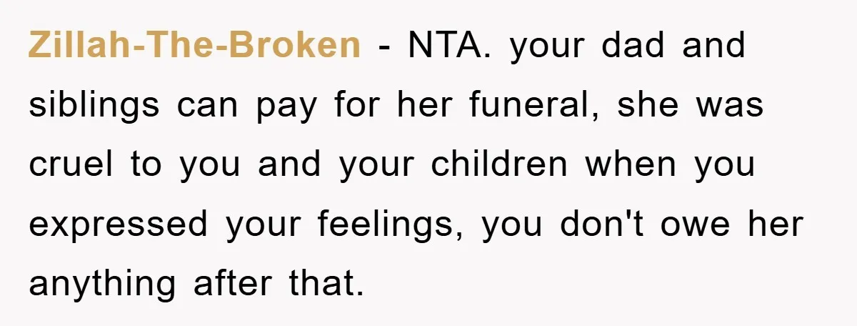 Zillah-The-Broken − NTA. your dad and siblings can pay for her funeral, she was cruel to you and your children when you expressed your feelings, you don't owe her anything...