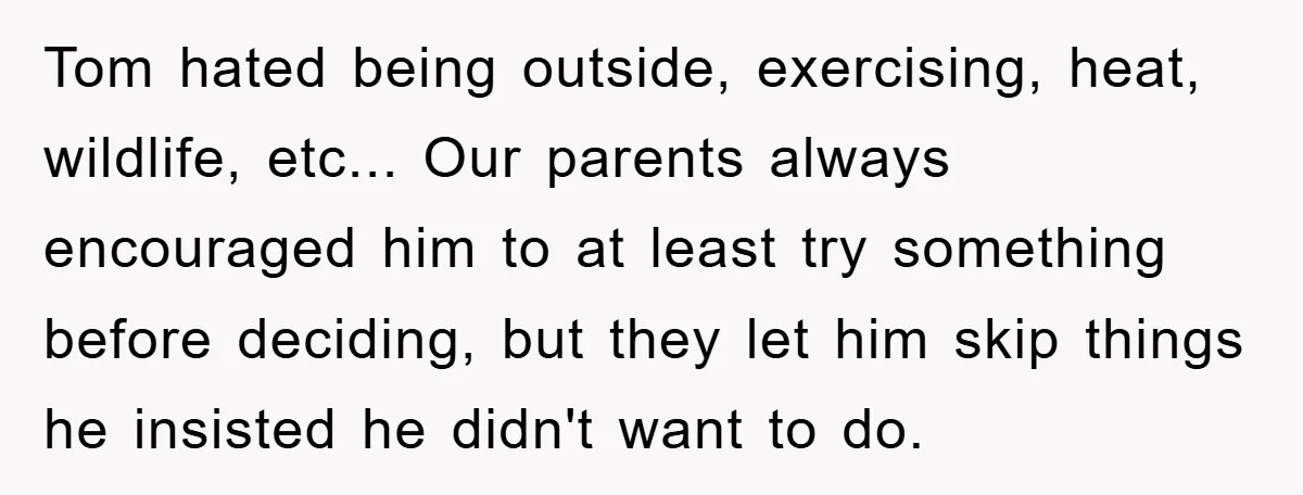 Tom hated being outside, exercising, heat, wildlife, etc... Our parents always encouraged him to at least try something before deciding, but they let him skip things he insisted he didn't...