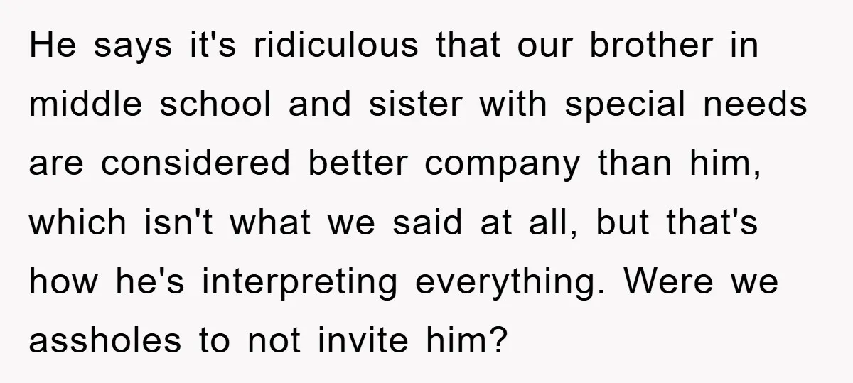 He says it's ridiculous that our brother in middle school and sister with special needs are considered better company than him, which isn't what we said at all, but that's...