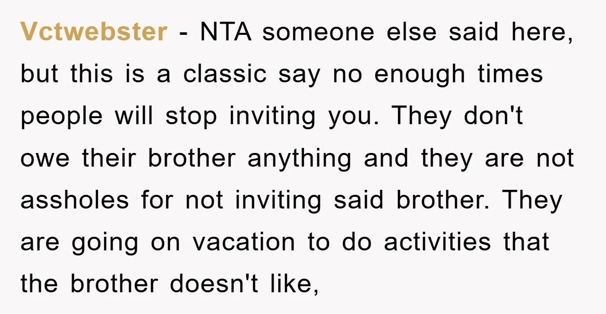 Vctwebster − NTA someone else said here, but this is a classic say no enough times people will stop inviting you. They don't owe their brother anything and they are...