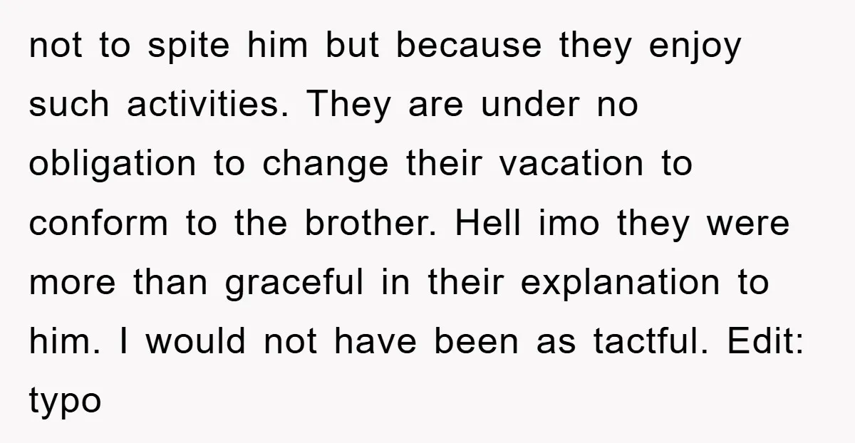 not to spite him but because they enjoy such activities. They are under no obligation to change their vacation to conform to the brother. Hell imo they were more than...