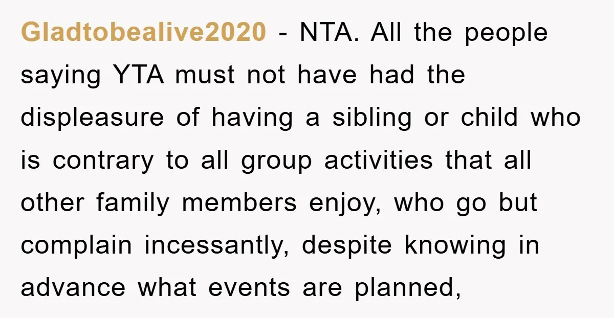 Gladtobealive2020 − NTA. All the people saying YTA must not have had the displeasure of having a sibling or child who is contrary to all group activities that all other...