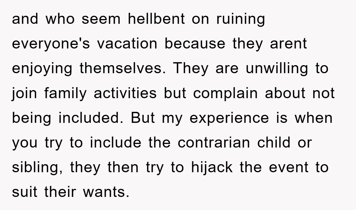 and who seem hellbent on ruining everyone's vacation because they arent enjoying themselves. They are unwilling to join family activities but complain about not being included. But my experience is...