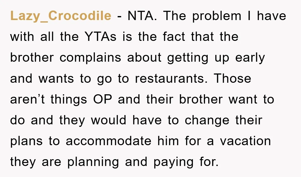 Lazy_Crocodile − NTA. The problem I have with all the YTAs is the fact that the brother complains about getting up early and wants to go to restaurants. Those aren’t...