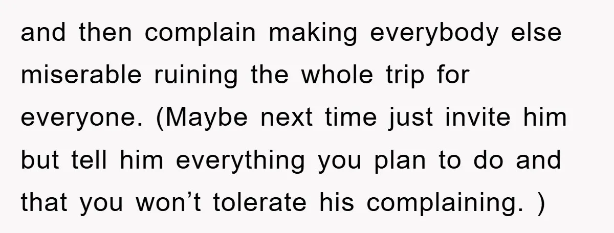 and then complain making everybody else miserable ruining the whole trip for everyone. (Maybe next time just invite him but tell him everything you plan to do and that you...