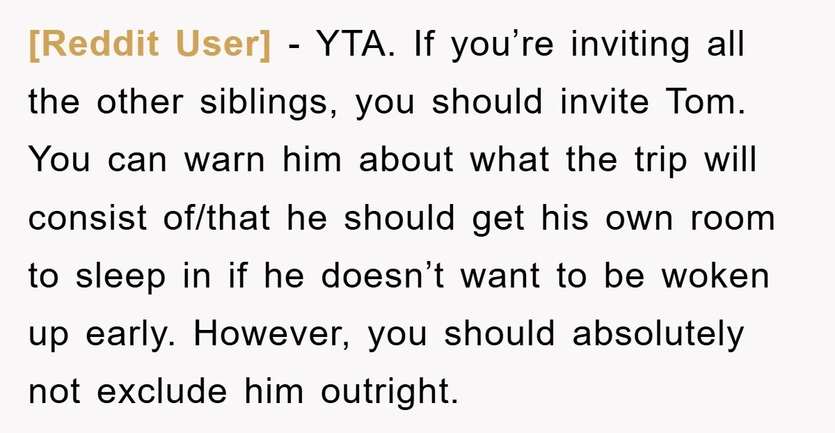 [Reddit User] − YTA. If you’re inviting all the other siblings, you should invite Tom. You can warn him about what the trip will consist of/that he should get his...