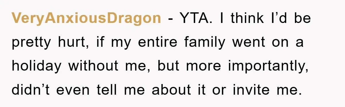 VeryAnxiousDragon − YTA. I think I’d be pretty hurt, if my entire family went on a holiday without me, but more importantly, didn’t even tell me about it or invite...