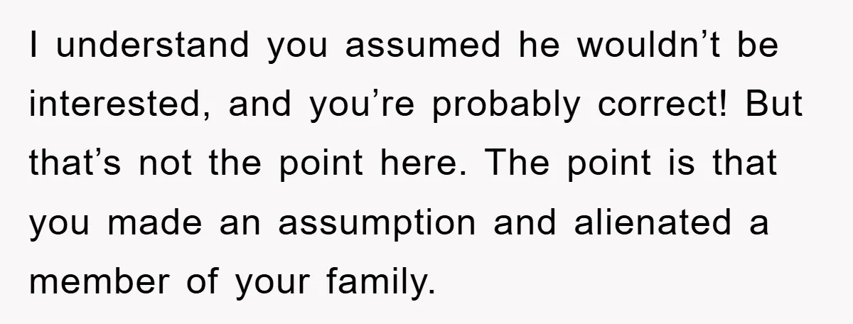 I understand you assumed he wouldn’t be interested, and you’re probably correct! But that’s not the point here. The point is that you made an assumption and alienated a member...