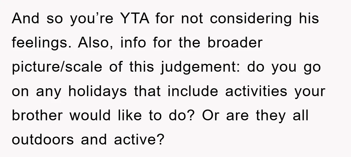 And so you’re YTA for not considering his feelings. Also, info for the broader picture/scale of this judgement: do you go on any holidays that include activities your brother would...