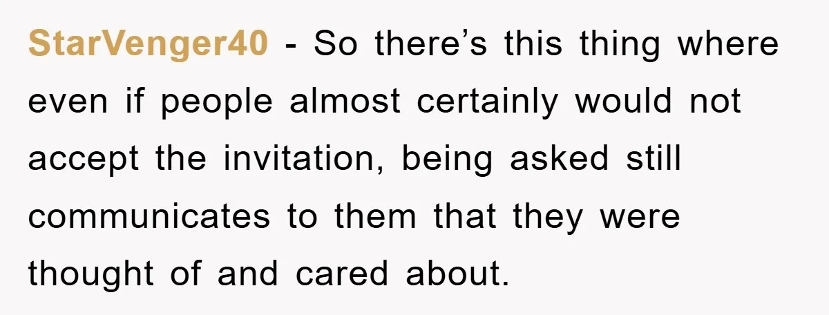 StarVenger40 − So there’s this thing where even if people almost certainly would not accept the invitation, being asked still communicates to them that they were thought of and cared...