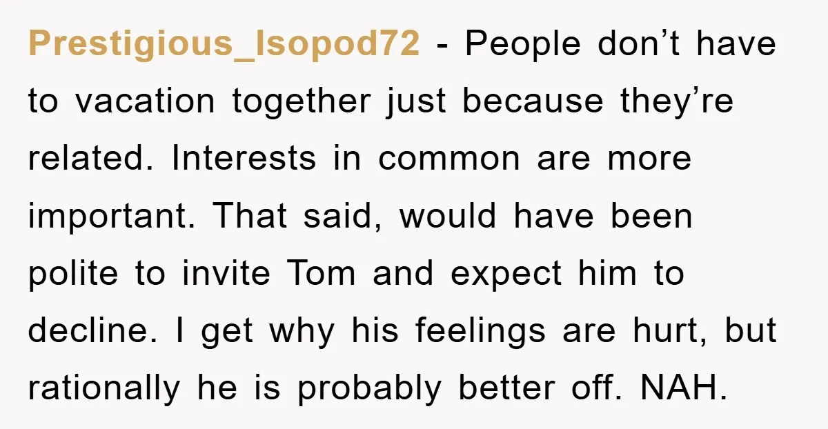 Prestigious_Isopod72 − People don’t have to vacation together just because they’re related. Interests in common are more important. That said, would have been polite to invite Tom and expect him...