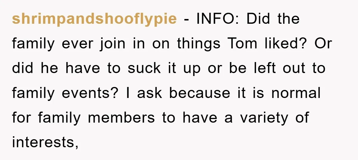 shrimpandshooflypie − INFO: Did the family ever join in on things Tom liked? Or did he have to suck it up or be left out to family events? I ask...