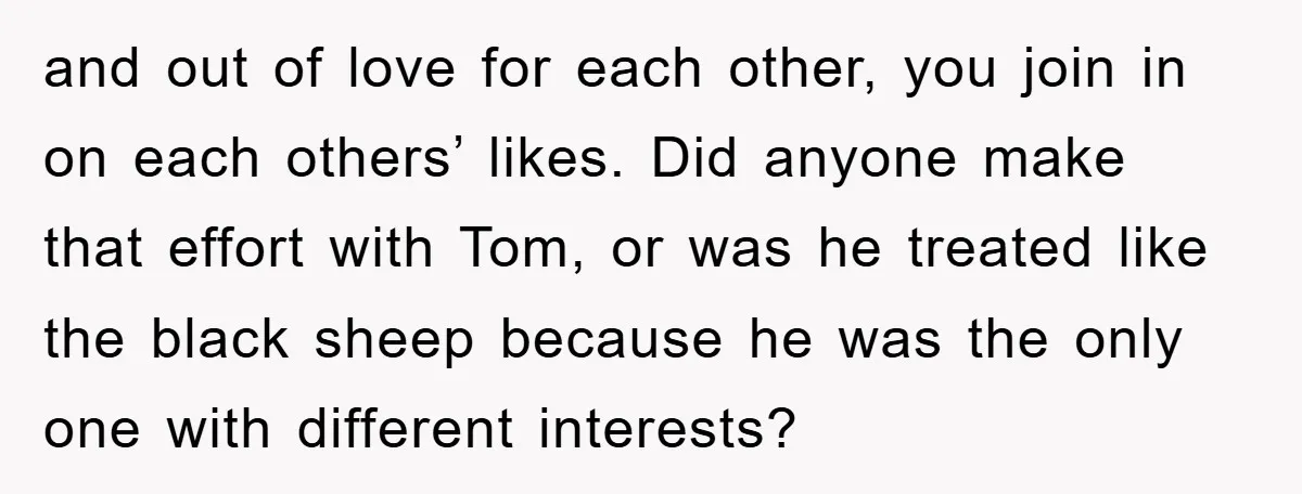 and out of love for each other, you join in on each others’ likes. Did anyone make that effort with Tom, or was he treated like the black sheep because...