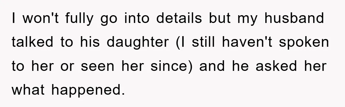 I won't fully go into details but my husband talked to his daughter (I still haven't spoken to her or seen her since) and he asked her what happened.