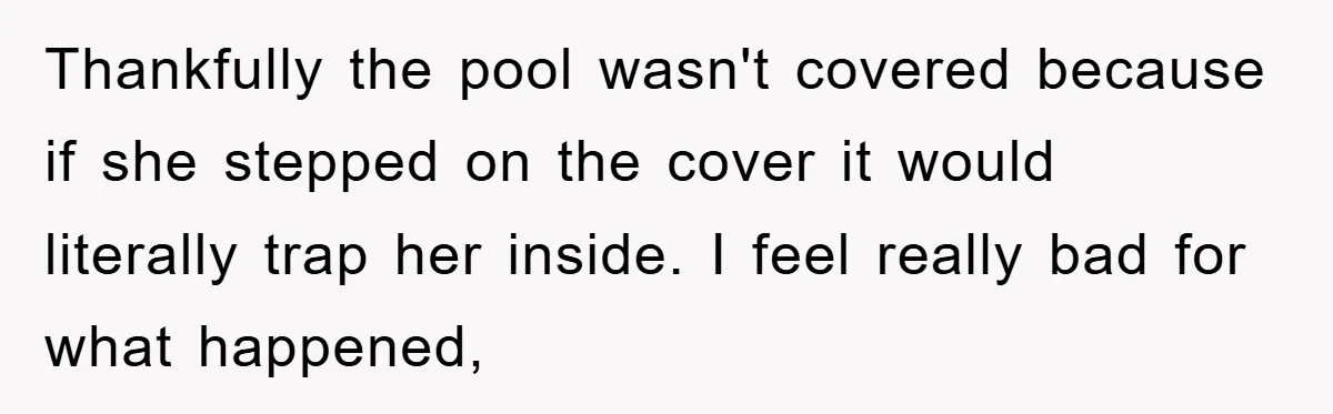 Thankfully the pool wasn't covered because if she stepped on the cover it would literally trap her inside. I feel really bad for what happened,