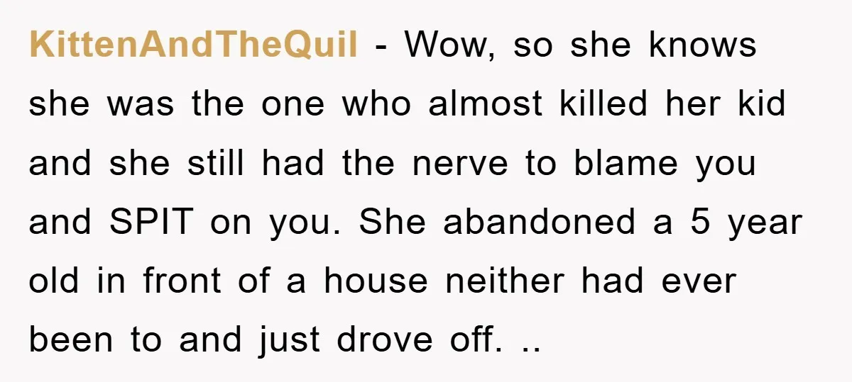KittenAndTheQuil − Wow, so she knows she was the one who almost killed her kid and she still had the nerve to blame you and SPIT on you. She abandoned...