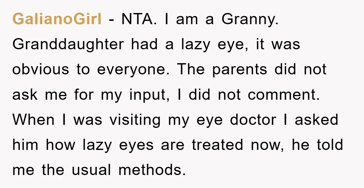 GalianoGirl − NTA. I am a Granny. Granddaughter had a lazy eye, it was obvious to everyone. The parents did not ask me for my input, I did not comment....