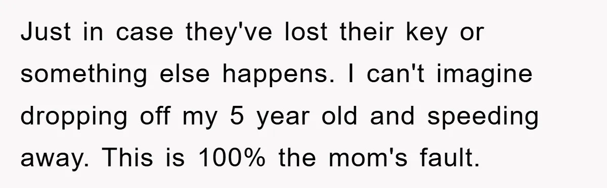 Just in case they've lost their key or something else happens. I can't imagine dropping off my 5 year old and speeding away. This is 100% the mom's fault.