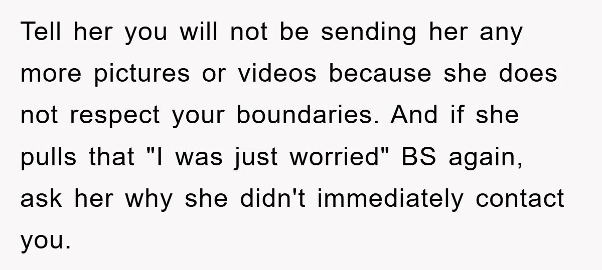 Tell her you will not be sending her any more pictures or videos because she does not respect your boundaries. And if she pulls that "I was just worried" BS...