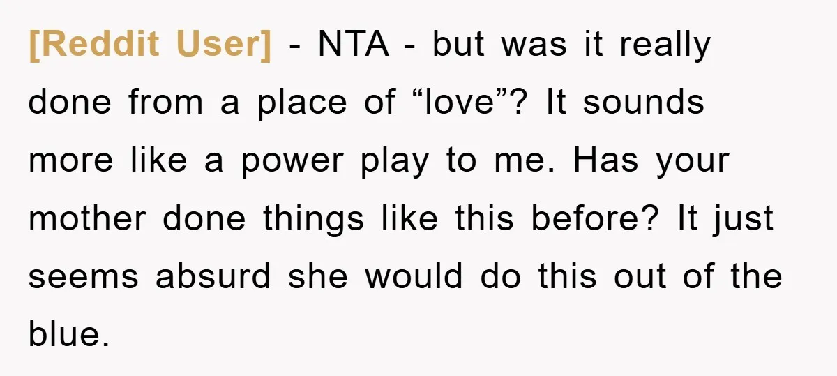 [Reddit User] − NTA - but was it really done from a place of “love”? It sounds more like a power play to me. Has your mother done things like...