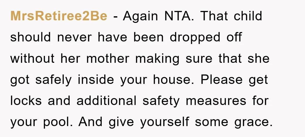 MrsRetiree2Be − Again NTA. That child should never have been dropped off without her mother making sure that she got safely inside your house. Please get locks and additional safety...