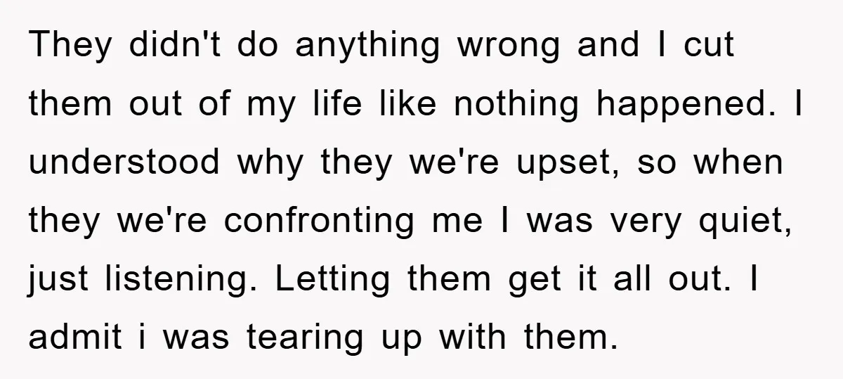 They didn't do anything wrong and I cut them out of my life like nothing happened. I understood why they we're upset, so when they we're confronting me I was...