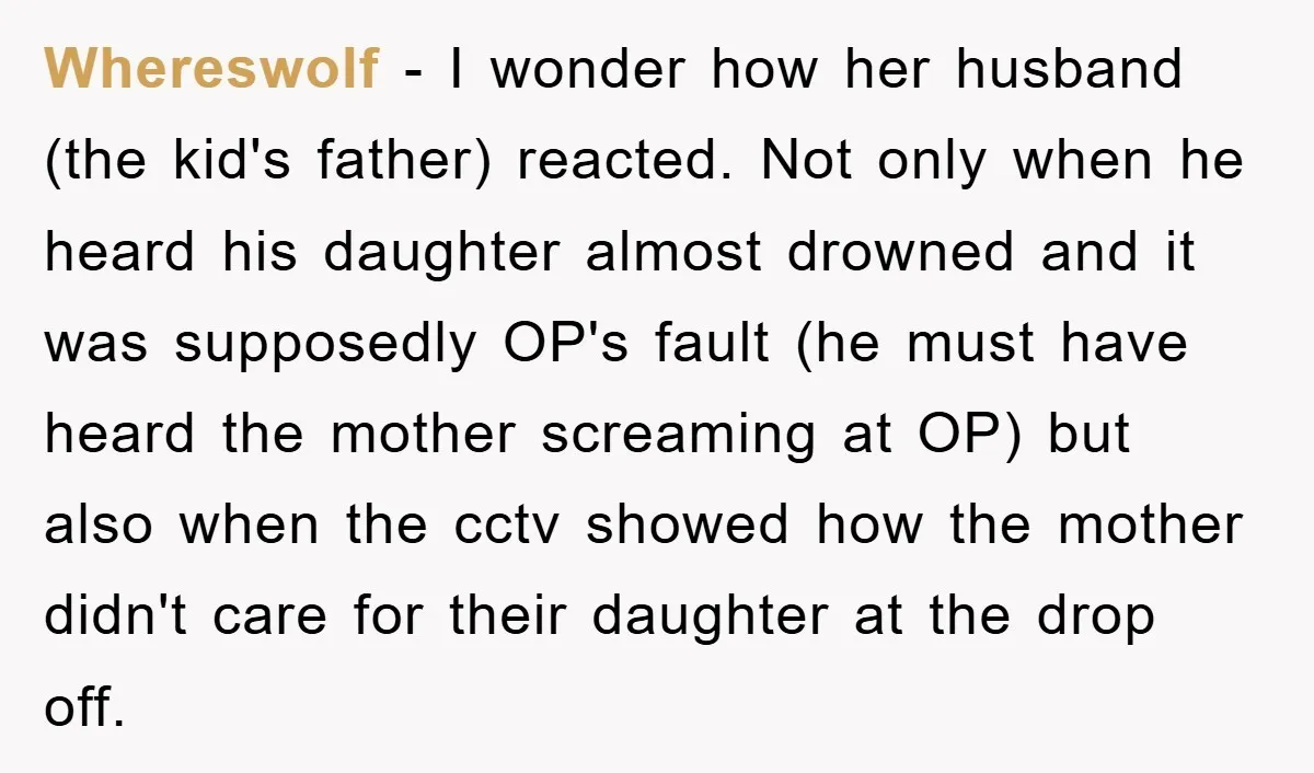 Whereswolf − I wonder how her husband (the kid's father) reacted. Not only when he heard his daughter almost drowned and it was supposedly OP's fault (he must have heard...