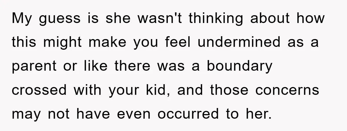 My guess is she wasn't thinking about how this might make you feel undermined as a parent or like there was a boundary crossed with your kid, and those concerns...