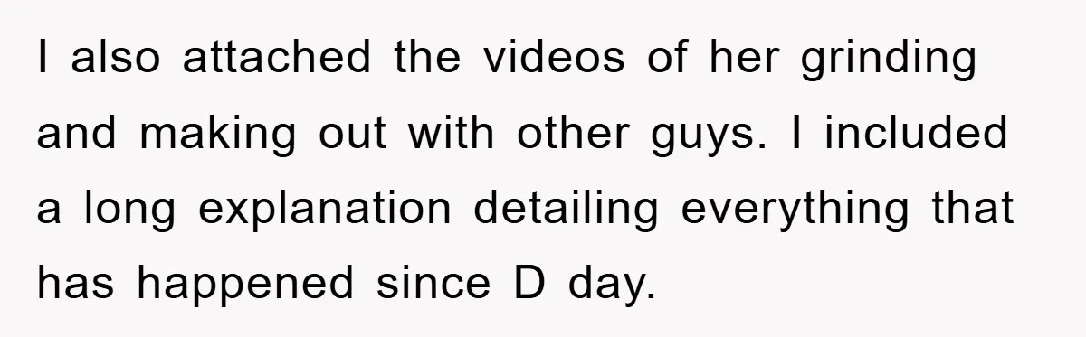 I also attached the videos of her grinding and making out with other guys. I included a long explanation detailing everything that has happened since D day.