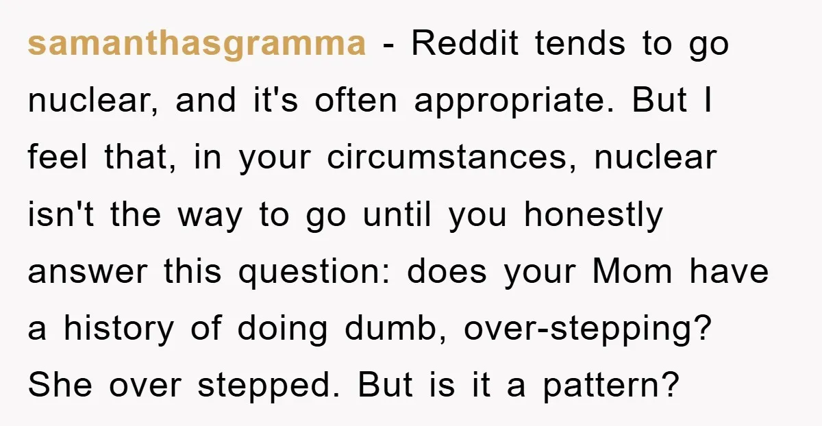 samanthasgramma − Reddit tends to go nuclear, and it's often appropriate. But I feel that, in your circumstances, nuclear isn't the way to go until you honestly answer this question:...
