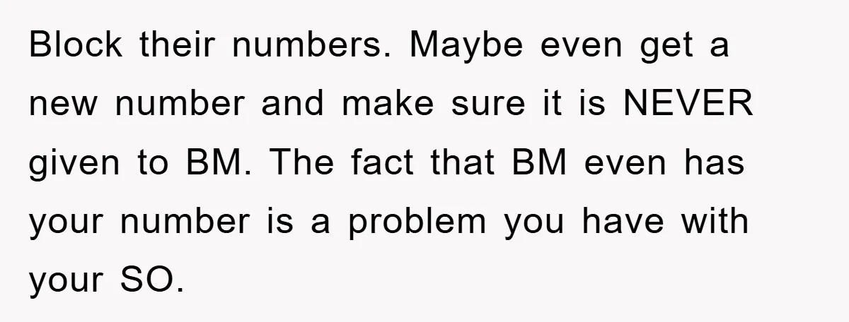 Block their numbers. Maybe even get a new number and make sure it is NEVER given to BM. The fact that BM even has your number is a problem you...