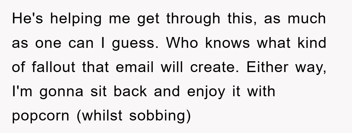 He's helping me get through this, as much as one can I guess. Who knows what kind of fallout that email will create. Either way, I'm gonna sit back and...