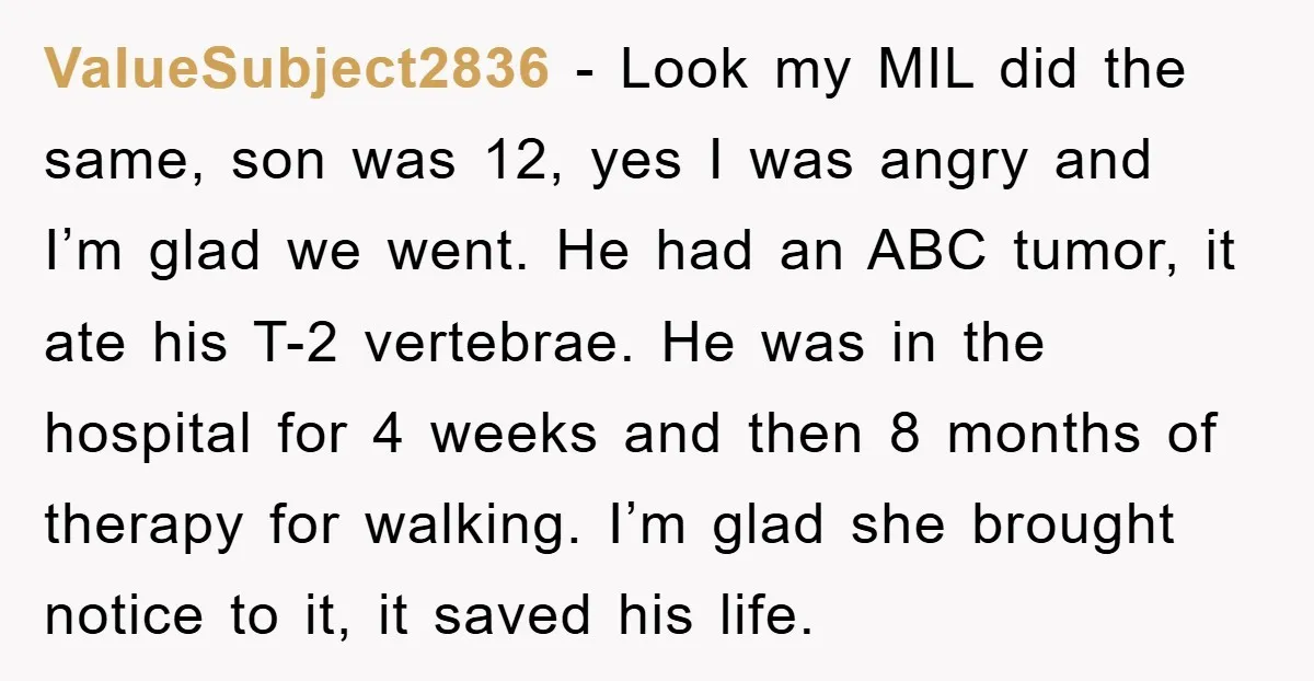 ValueSubject2836 − Look my MIL did the same, son was 12, yes I was angry and I’m glad we went. He had an ABC tumor, it ate his T-2 vertebrae....