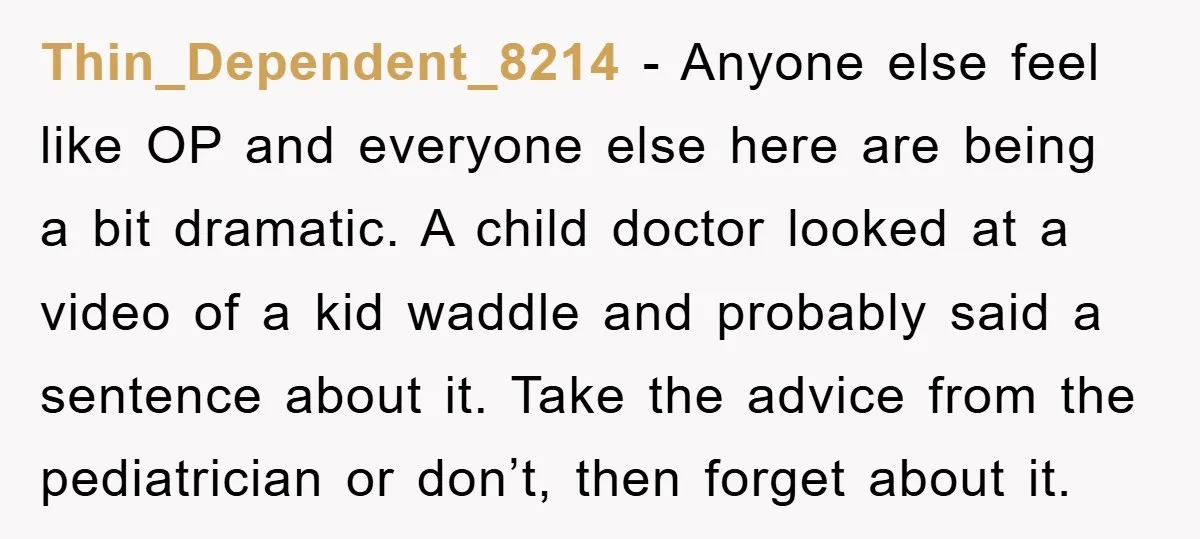 Thin_Dependent_8214 − Anyone else feel like OP and everyone else here are being a bit dramatic. A child doctor looked at a video of a kid waddle and probably said...