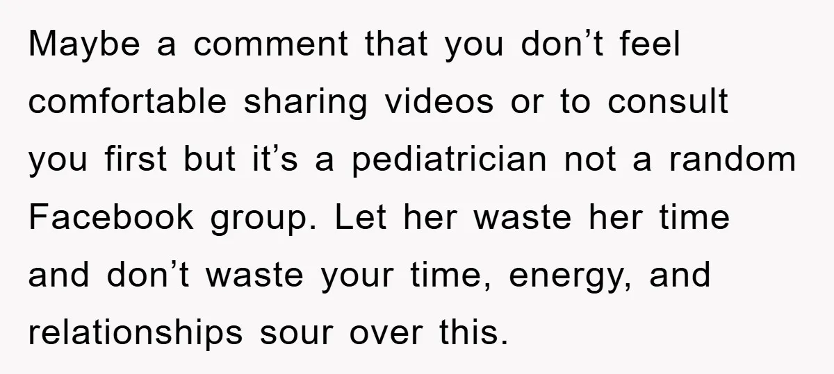 Maybe a comment that you don’t feel comfortable sharing videos or to consult you first but it’s a pediatrician not a random Facebook group. Let her waste her time and...