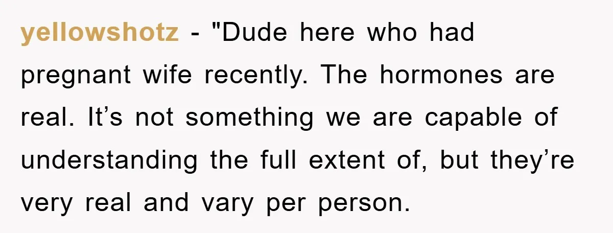 yellowshotz - "Dude here who had pregnant wife recently. The hormones are real. It’s not something we are capable of understanding the full extent of, but they’re very real and...