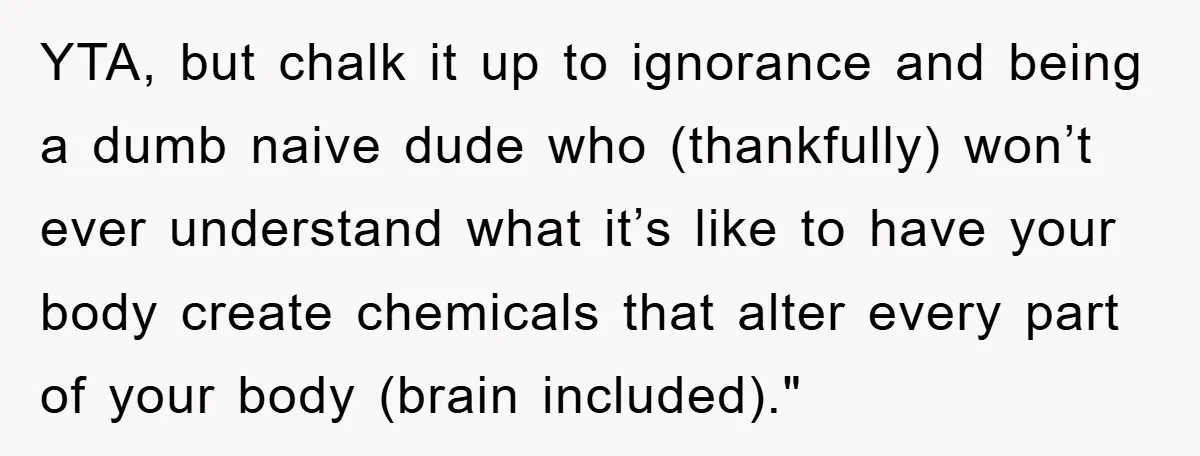 YTA, but chalk it up to ignorance and being a dumb naive dude who (thankfully) won’t ever understand what it’s like to have your body create chemicals that alter every...